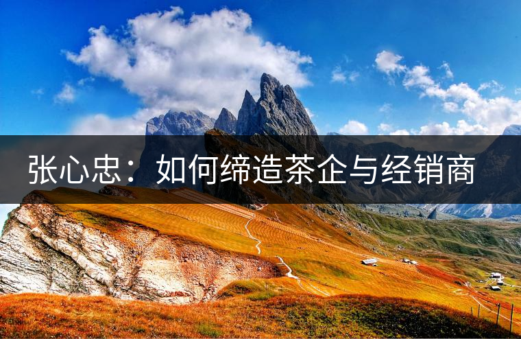 張心忠：如何締造茶企與經(jīng)銷商的合作共贏關(guān)系？