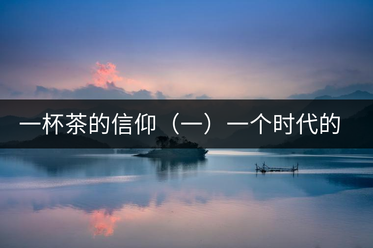 一杯茶的信仰(一)一個(gè)時(shí)代的記憶 一杯茶的信仰(一)一個(gè)時(shí)代的記憶