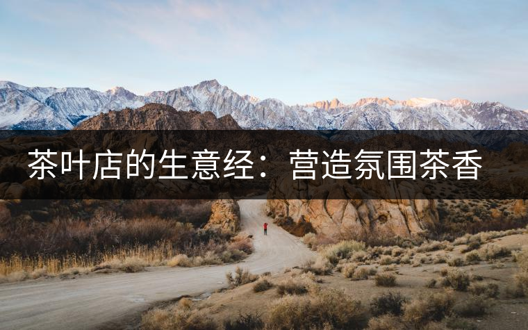 茶葉店的生意經(jīng):營(yíng)造氛圍茶香更濃 茶葉店的生意經(jīng):營(yíng)造氛圍茶香更濃
