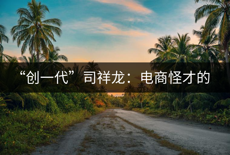 “創(chuàng)一代”司祥龍:電商怪才的中國茶葉快銷夢 “創(chuàng)一代”司祥龍:電商怪才的中國茶葉快銷夢