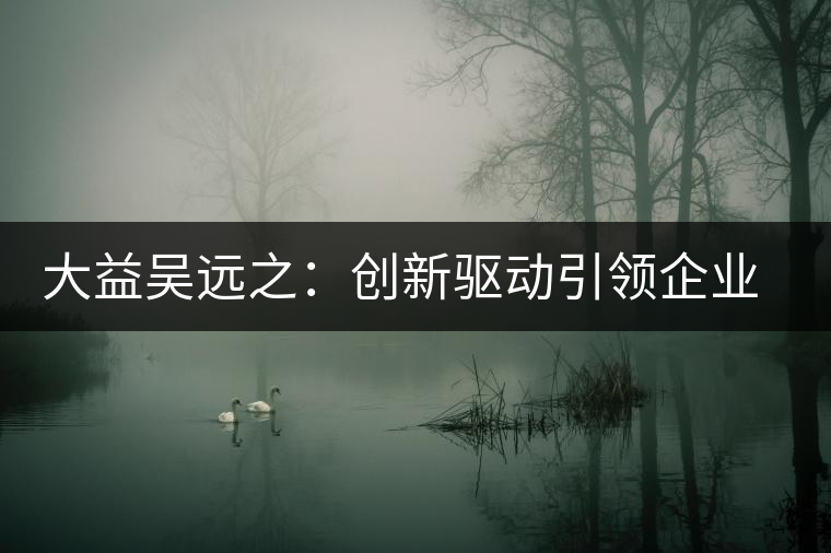 大益吳遠(yuǎn)之:創(chuàng)新驅(qū)動(dòng)引領(lǐng)企業(yè)發(fā)展 大益吳遠(yuǎn)之:創(chuàng)新驅(qū)動(dòng)引領(lǐng)企業(yè)發(fā)展