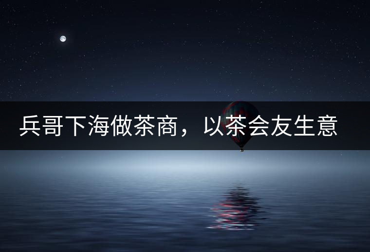 兵哥下海做茶商，以茶會(huì)友生意火