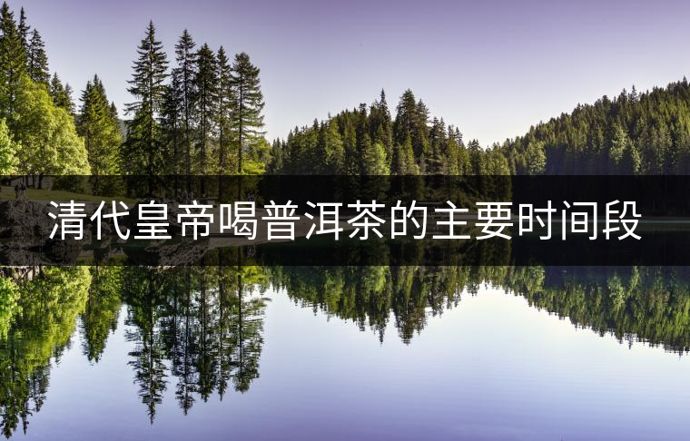 清代皇帝喝普洱茶的主要時間段 清代皇帝喝普洱茶的主要時間段