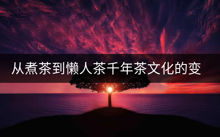從煮茶到懶人茶千年茶文化的變遷 從煮茶到懶人茶千年茶文化的變遷