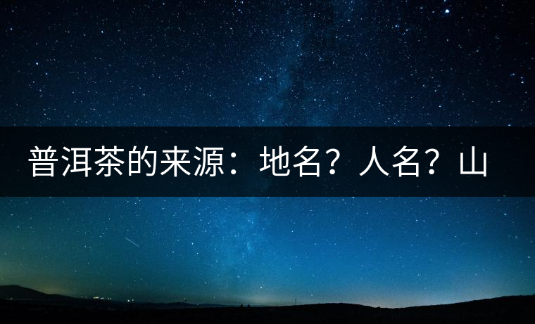 普洱茶的來源：地名？人名？山名？您更信哪一種？