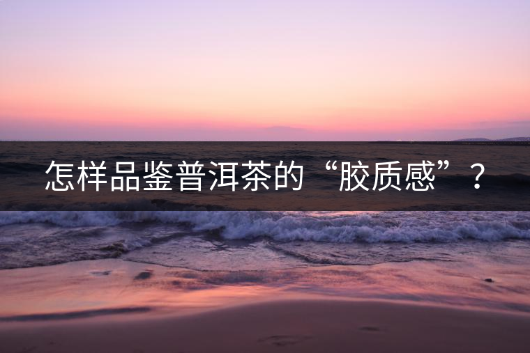 怎樣品鑒普洱茶的“膠質(zhì)感”? 怎樣品鑒普洱茶的“膠質(zhì)感”?