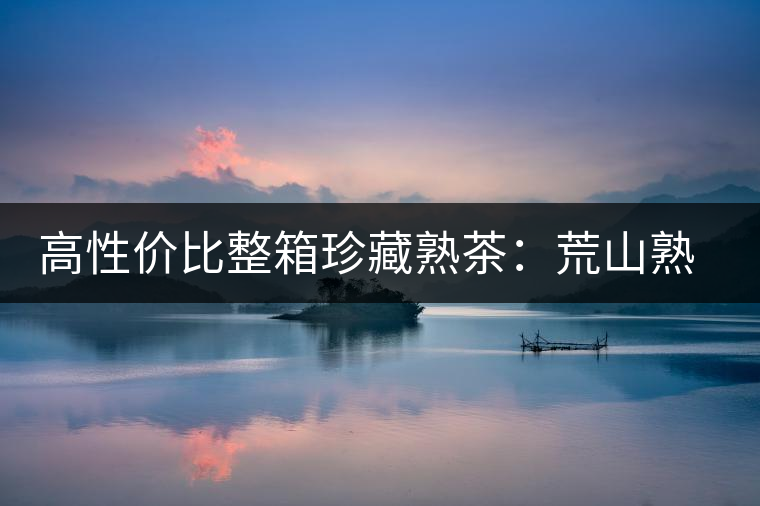 高性價(jià)比整箱珍藏熟茶：荒山熟茶