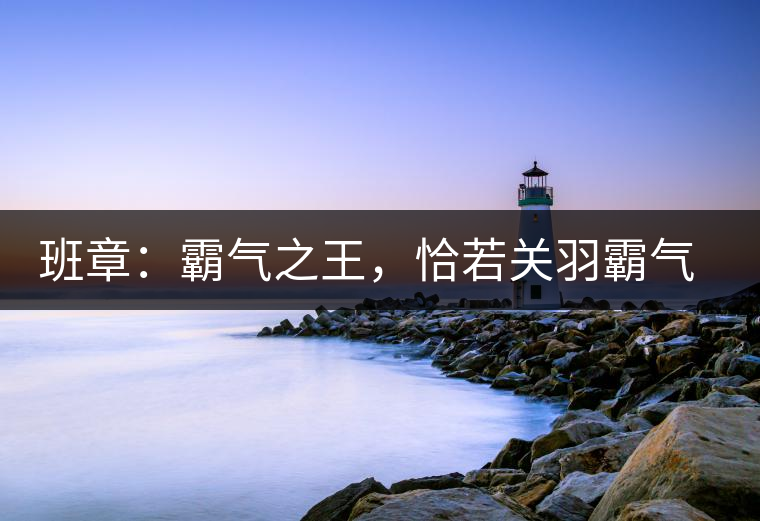 班章：霸氣之王，恰若關(guān)羽霸氣而忠義