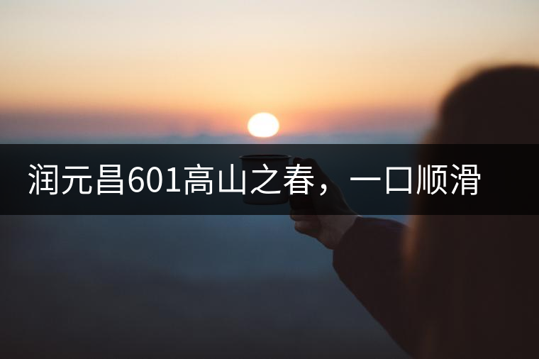 潤(rùn)元昌601高山之春，一口順滑，春韻綿綿