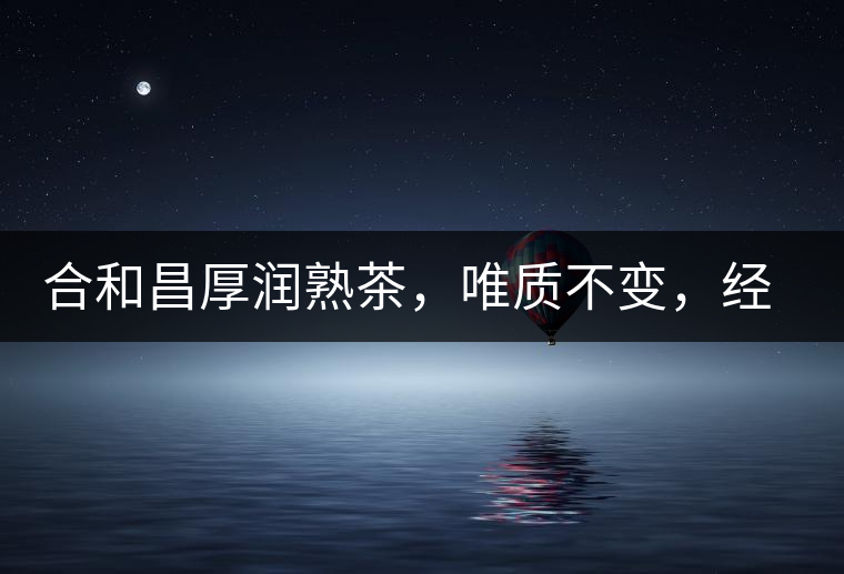 合和昌厚潤熟茶，唯質(zhì)不變，經(jīng)典之上延續(xù)經(jīng)典！