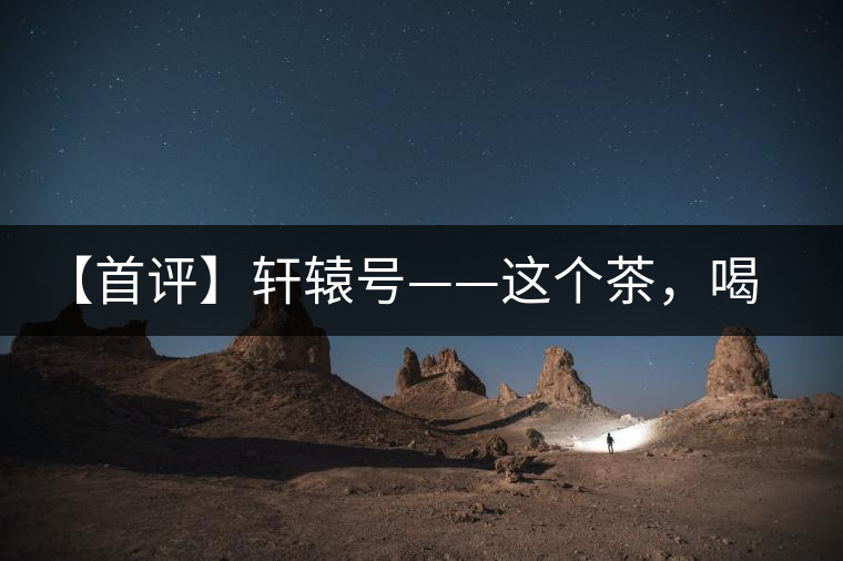 【首評】軒轅號——這個茶，喝的就是優(yōu)秀的綜合感受