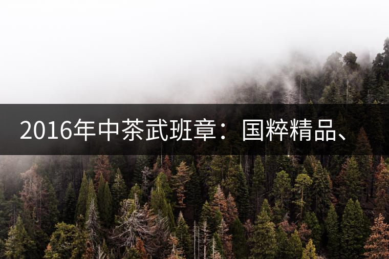2016年中茶武班章:國粹精品、武者風范 2016年中茶武班章:國粹精品、武者風范