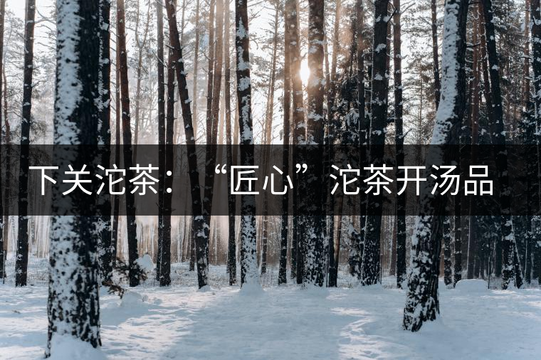 下關(guān)沱茶：“匠心”沱茶開湯品鑒——世界再嘈雜，內(nèi)心總安靜