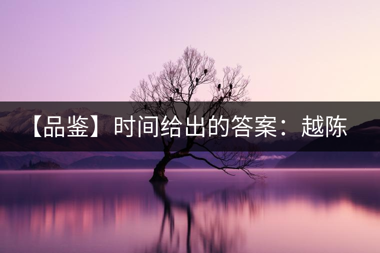 【品鑒】時間給出的答案:越陳越香 【品鑒】時間給出的答案:越陳越香