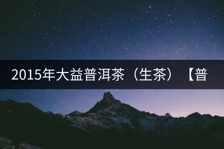 2015年大益普洱茶(生茶)【普洱·源】開(kāi)箱 2015年大益普洱茶(生茶)【普洱·源】開(kāi)箱