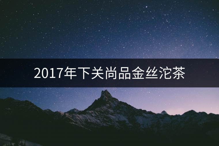 2017年下關(guān)尚品金絲沱茶 2017年下關(guān)尚品金絲沱茶