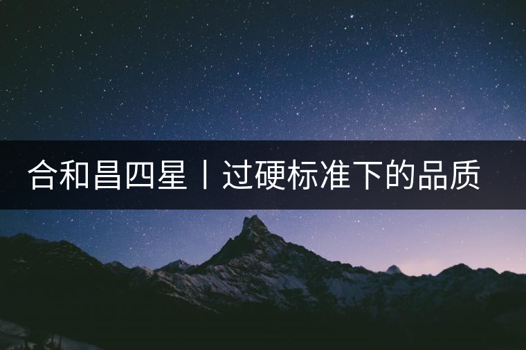 合和昌四星丨過(guò)硬標(biāo)準(zhǔn)下的品質(zhì)，才值得時(shí)間沉淀！