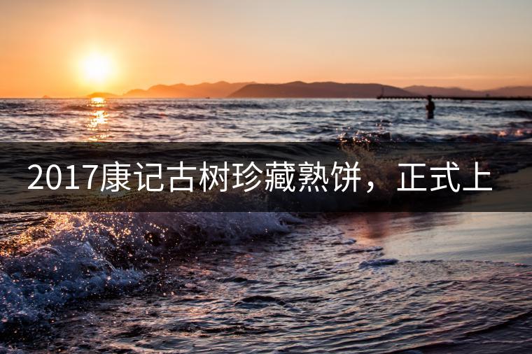 2017康記古樹珍藏熟餅，正式上市！