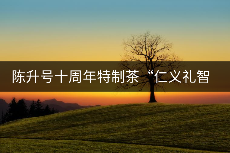 陳升號十周年特制茶“仁義禮智信”重磅來襲！
