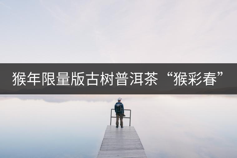 猴年限量版古樹普洱茶“猴彩春”隆重上市！