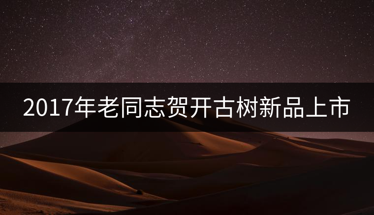2017年老同志賀開古樹新品上市 2017年老同志賀開古樹新品上市