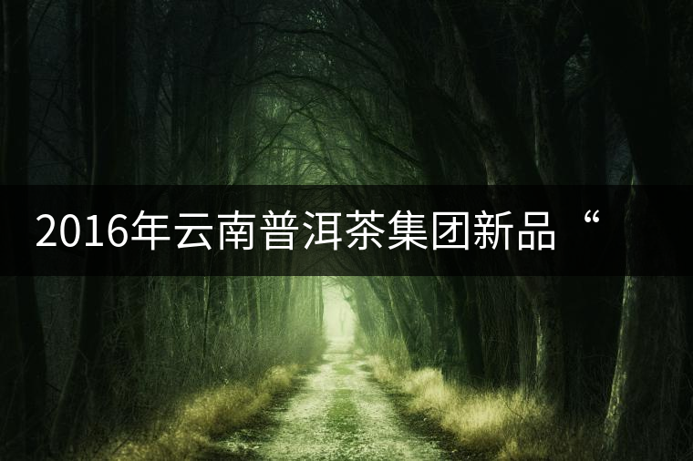 2016年云南普洱茶集團(tuán)新品“里程碑”啟程上市 2016年云南普洱茶集團(tuán)新品“里程碑”啟程上市