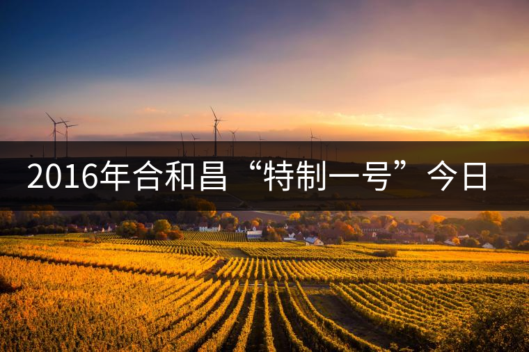 2016年合和昌“特制一號”今日清新上市 2016年合和昌“特制一號”今日清新上市