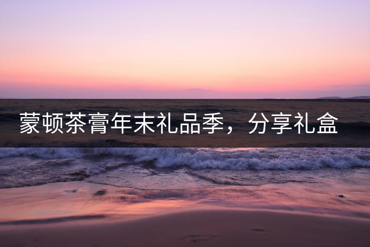 蒙頓茶膏年末禮品季，分享禮盒套裝優(yōu)惠上市！