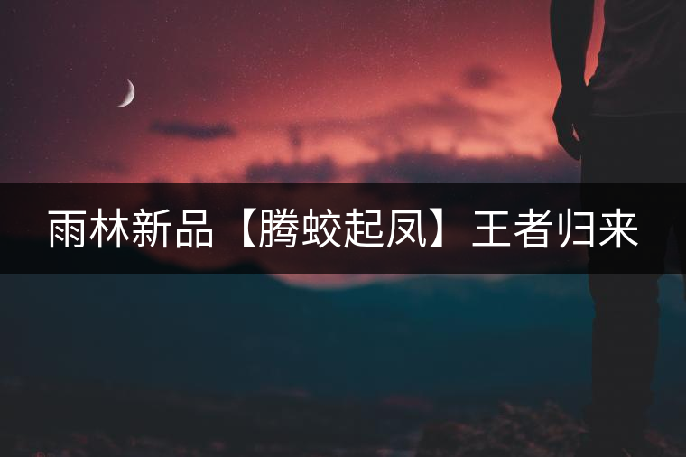 雨林新品【騰蛟起鳳】王者歸來(lái) 雨林新品【騰蛟起鳳】王者歸來(lái)