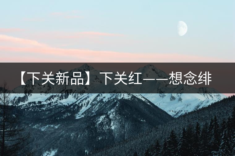 【下關(guān)新品】下關(guān)紅——想念緋紅的慢生活