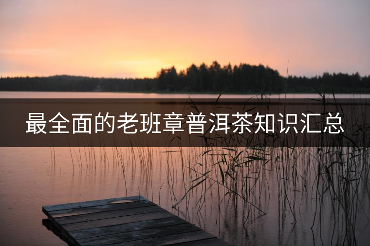 最全面的老班章普洱茶知識匯總 最全面的老班章普洱茶知識匯總