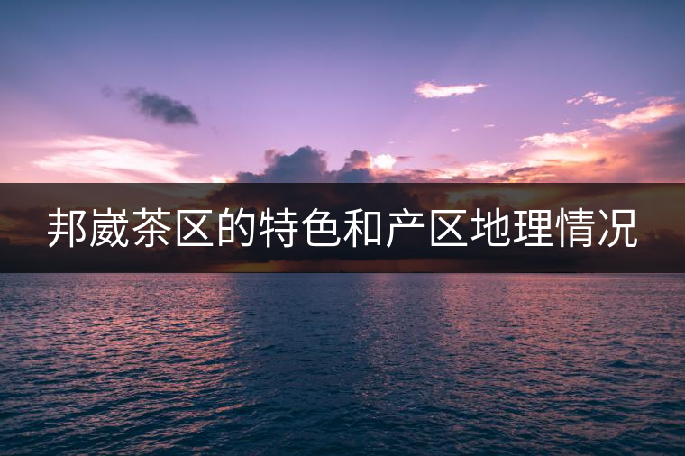 邦崴茶區(qū)的特色和產(chǎn)區(qū)地理情況