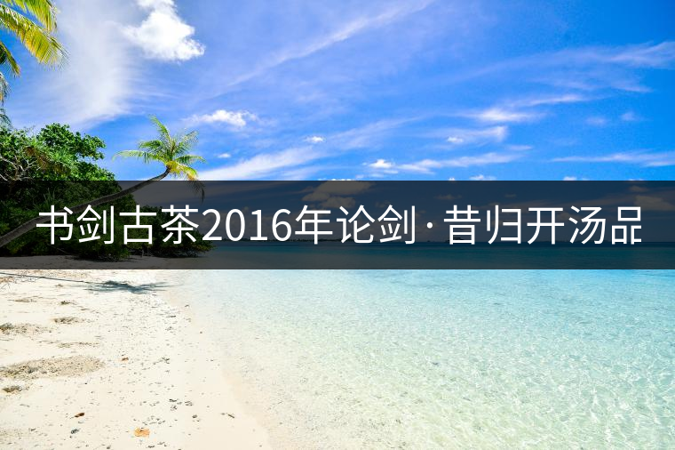 書劍古茶2016年論劍·昔歸開湯品鑒！