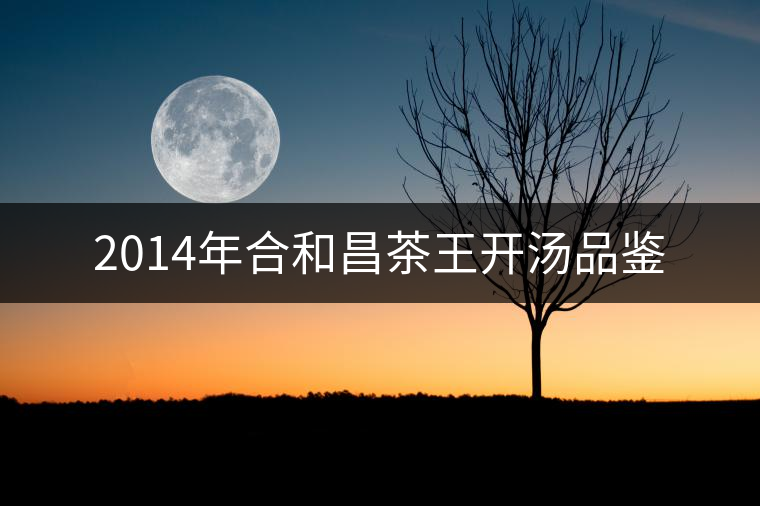 2014年合和昌茶王開湯品鑒 2014年合和昌茶王開湯品鑒
