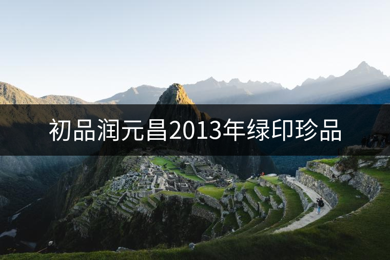 初品潤元昌2013年綠印珍品 初品潤元昌2013年綠印珍品