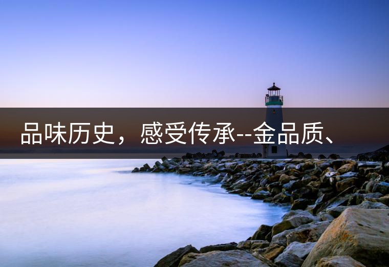 品味歷史，感受傳承--金品質(zhì)、大印象，值得細(xì)細(xì)品味!