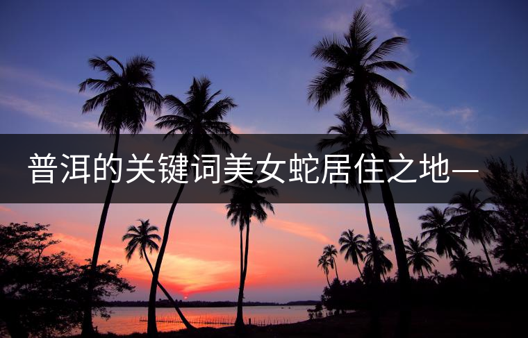 普洱的關(guān)鍵詞美女蛇居住之地——易武