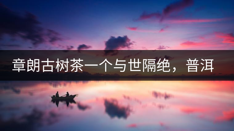 章朗古樹茶一個(gè)與世隔絕，普洱茶隔而不絕的地方