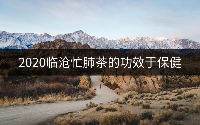 2020臨滄忙肺茶的功效于保健 2020臨滄忙肺茶的功效于保健