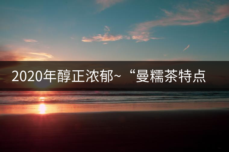 2020年醇正濃郁~(yú)“曼糯茶特點(diǎn)口感 2020年醇正濃郁~(yú)“曼糯茶特點(diǎn)口感