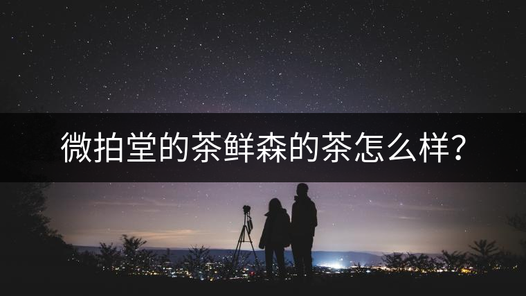 微拍堂的茶鮮森的茶怎么樣? 微拍堂的茶鮮森的茶怎么樣?
