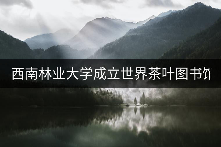 西南林業(yè)大學(xué)成立世界茶葉圖書館 打造特色文化空間 西南林業(yè)大學(xué)成立世界茶葉圖書館 打造特色文化空間