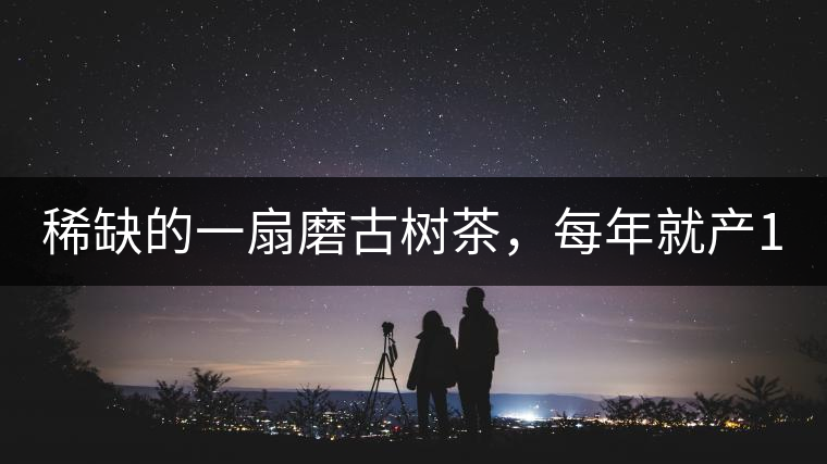 稀缺的一扇磨古樹茶，每年就產(chǎn)1000公斤