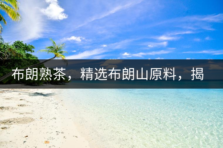 布朗熟茶，精選布朗山原料，揭秘布朗寨好茶之道