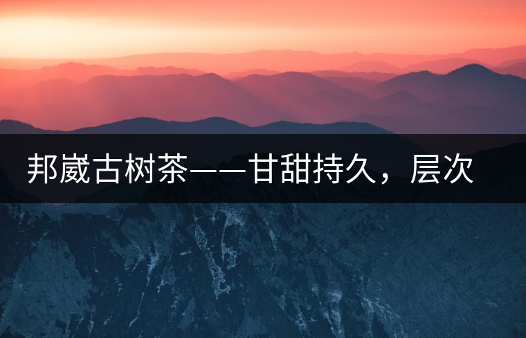 邦崴古樹茶——甘甜持久，層次鮮明