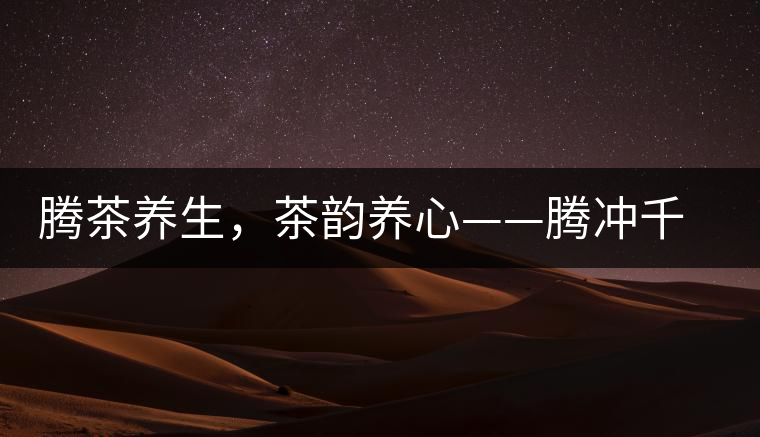 騰茶養(yǎng)生，茶韻養(yǎng)心——騰沖千年茶山茶馬古道