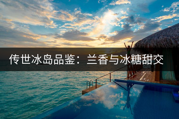 傳世冰島品鑒：蘭香與冰糖甜交融，經(jīng)歷打磨才沉淀出的魅力