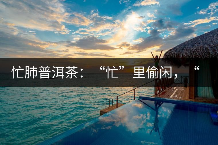 忙肺普洱茶：“忙”里偷閑，“肺”寧靜無以致遠(yuǎn)！