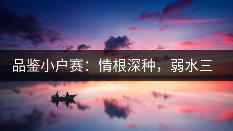 品鑒小戶賽：情根深種，弱水三千我只取一瓢香濃
