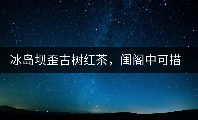 冰島壩歪古樹(shù)紅茶，閨閣中可描龍繡鳳